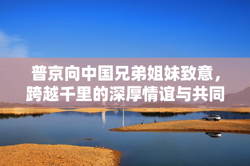 普京向中国兄弟姐妹致意，跨越千里的深厚情谊与共同未来的展望