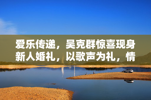 爱乐传递，吴克群惊喜现身新人婚礼，以歌声为礼，情深意长