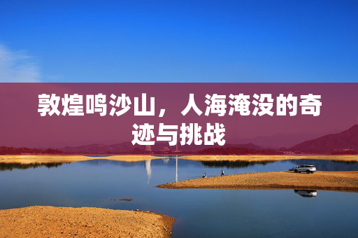 敦煌鸣沙山，人海淹没的奇迹与挑战