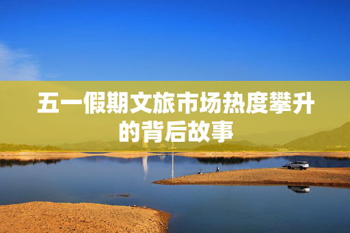 五一假期文旅市场热度攀升的背后故事