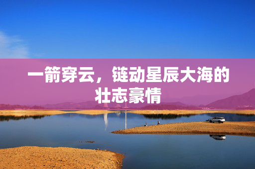 一箭穿云，链动星辰大海的壮志豪情