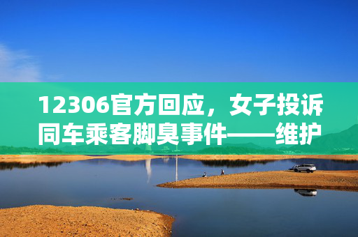 12306官方回应，女子投诉同车乘客脚臭事件——维护乘车环境，共筑和谐旅程