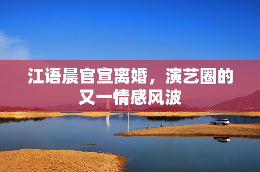 江语晨官宣离婚，演艺圈的又一情感风波