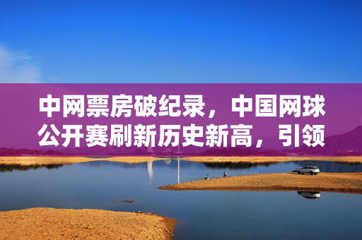 中网票房破纪录，中国网球公开赛刷新历史新高，引领体育产业新风尚