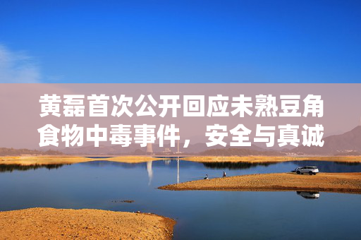 黄磊首次公开回应未熟豆角食物中毒事件，安全与真诚并重，共筑食品安全防线