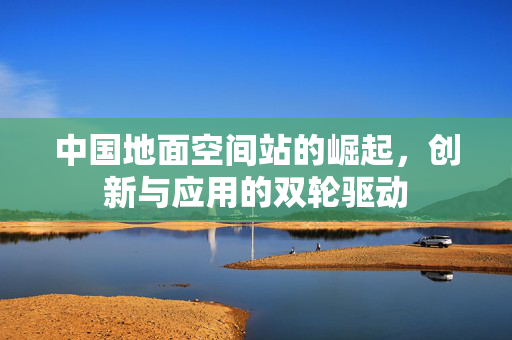 中国地面空间站的崛起，创新与应用的双轮驱动