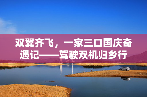 双翼齐飞，一家三口国庆奇遇记——驾驶双机归乡行