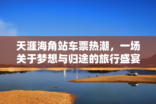 天涯海角站车票热潮，一场关于梦想与归途的旅行盛宴
