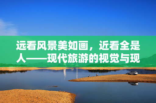 远看风景美如画，近看全是人——现代旅游的视觉与现实之谜