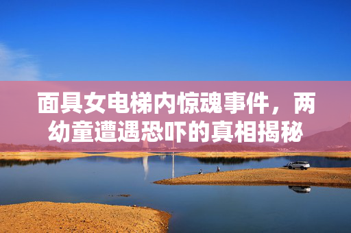 面具女电梯内惊魂事件，两幼童遭遇恐吓的真相揭秘