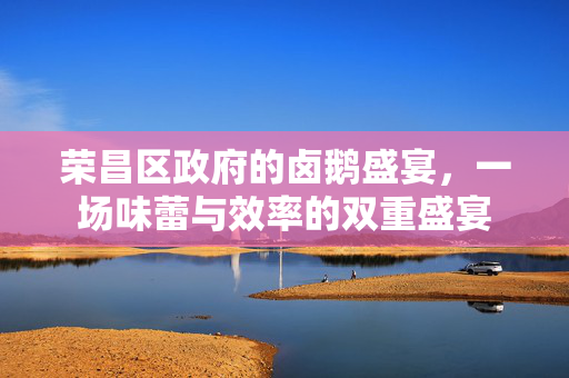 荣昌区政府的卤鹅盛宴，一场味蕾与效率的双重盛宴