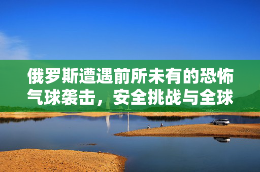 俄罗斯遭遇前所未有的恐怖气球袭击，安全挑战与全球警醒