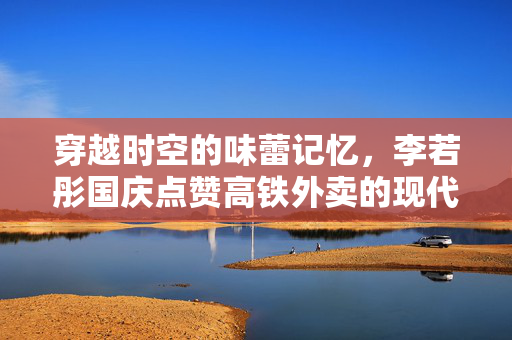 穿越时空的味蕾记忆，李若彤国庆点赞高铁外卖的现代武侠情缘