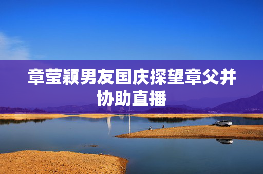 章莹颖男友国庆探望章父并协助直播