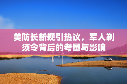 美防长新规引热议，军人剃须令背后的考量与影响