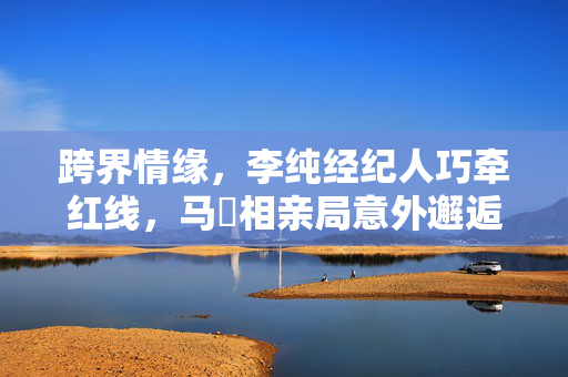 跨界情缘，李纯经纪人巧牵红线，马頔相亲局意外邂逅