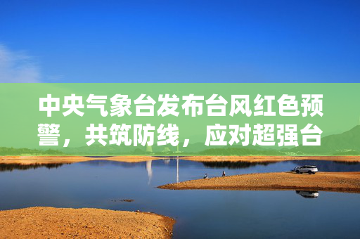 中央气象台发布台风红色预警，共筑防线，应对超强台风的严峻挑战