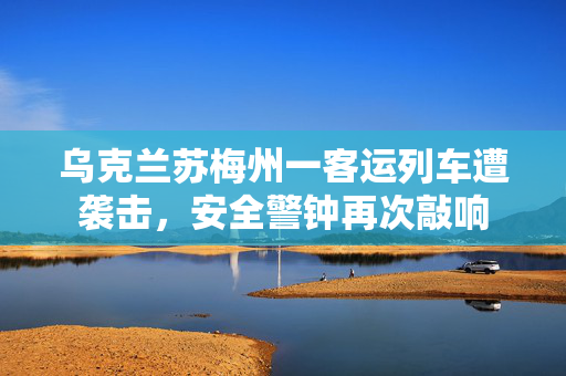 乌克兰苏梅州一客运列车遭袭击，安全警钟再次敲响