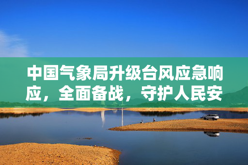 中国气象局升级台风应急响应，全面备战，守护人民安全