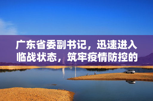 广东省委副书记，迅速进入临战状态，筑牢疫情防控的铜墙铁壁