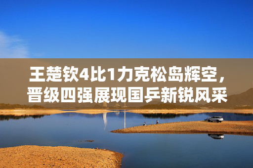 王楚钦4比1力克松岛辉空，晋级四强展现国乒新锐风采