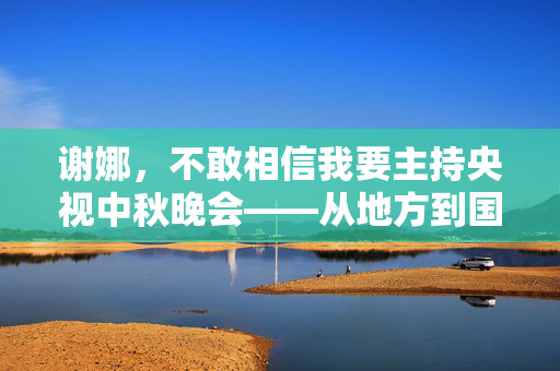 谢娜，不敢相信我要主持央视中秋晚会——从地方到国家舞台的华丽蜕变