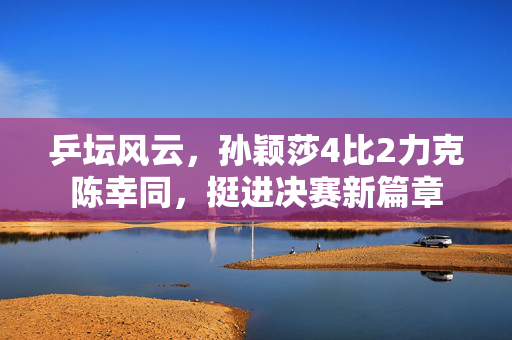 乒坛风云，孙颖莎4比2力克陈幸同，挺进决赛新篇章