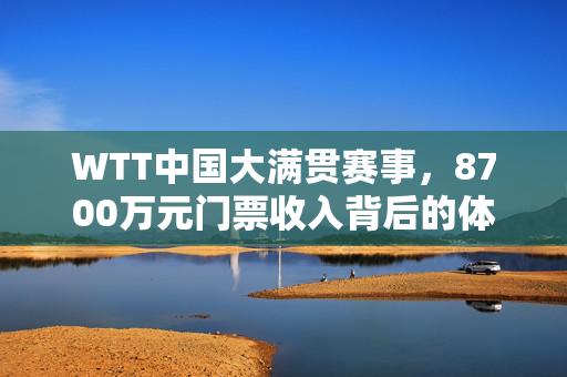 WTT中国大满贯赛事，8700万元门票收入背后的体育产业新风潮