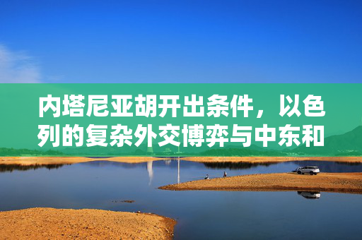 内塔尼亚胡开出条件，以色列的复杂外交博弈与中东和平新展望