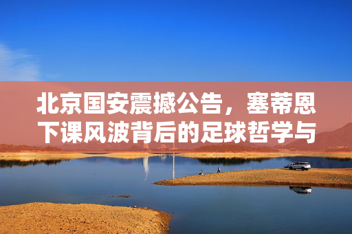 北京国安震撼公告，塞蒂恩下课风波背后的足球哲学与未来展望