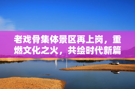 老戏骨集体景区再上岗，重燃文化之火，共绘时代新篇