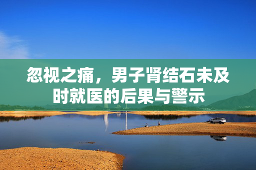 忽视之痛，男子肾结石未及时就医的后果与警示