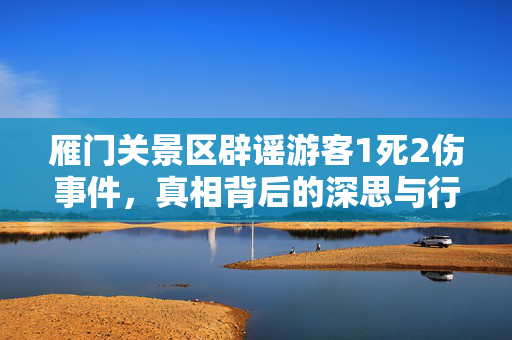 雁门关景区辟谣游客1死2伤事件，真相背后的深思与行动