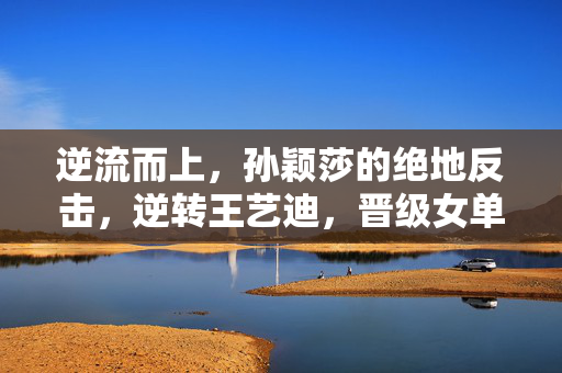 逆流而上，孙颖莎的绝地反击，逆转王艺迪，晋级女单4强