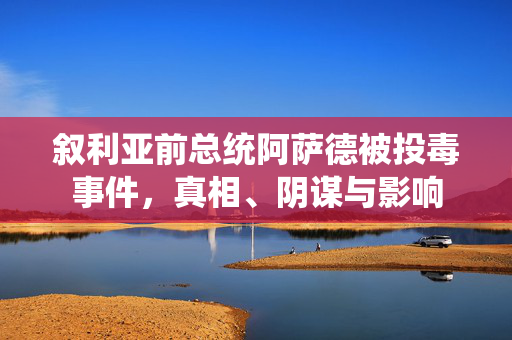 叙利亚前总统阿萨德被投毒事件，真相、阴谋与影响