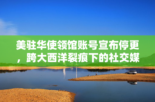 美驻华使领馆账号宣布停更，跨大西洋裂痕下的社交媒体新动向