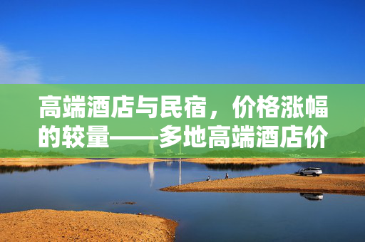 高端酒店与民宿，价格涨幅的较量——多地高端酒店价格涨幅低于民宿的背后
