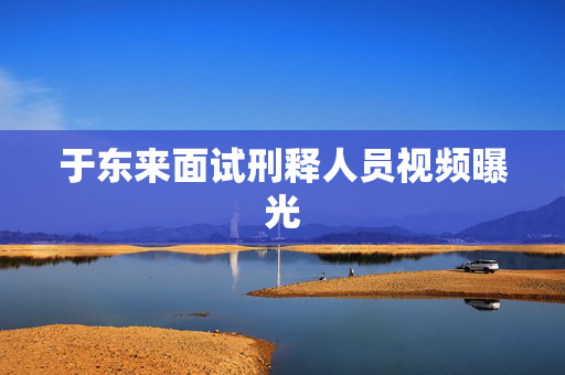 于东来面试刑释人员视频曝光