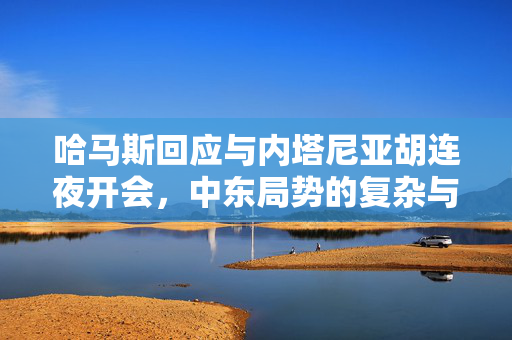 哈马斯回应与内塔尼亚胡连夜开会，中东局势的复杂与挑战