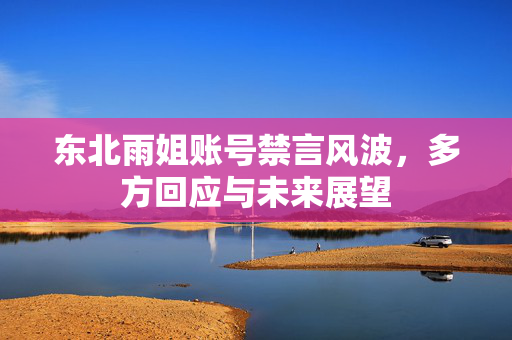 东北雨姐账号禁言风波，多方回应与未来展望