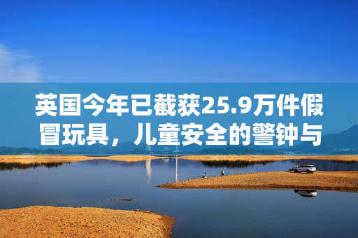 英国今年已截获25.9万件假冒玩具，儿童安全的警钟与市场监管的挑战