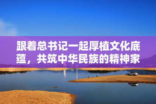跟着总书记一起厚植文化底蕴，共筑中华民族的精神家园