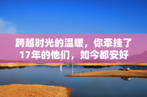 跨越时光的温暖，你牵挂了17年的他们，如今都安好