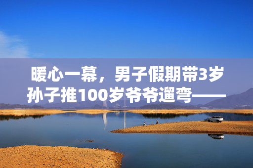 暖心一幕，男子假期带3岁孙子推100岁爷爷遛弯——三代同堂的温馨时光