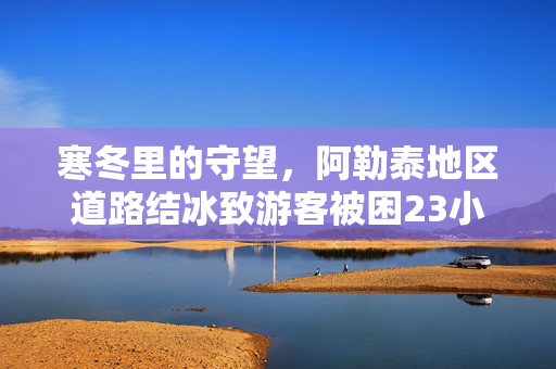 寒冬里的守望，阿勒泰地区道路结冰致游客被困23小时的救援纪实