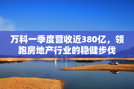万科一季度营收近380亿，领跑房地产行业的稳健步伐