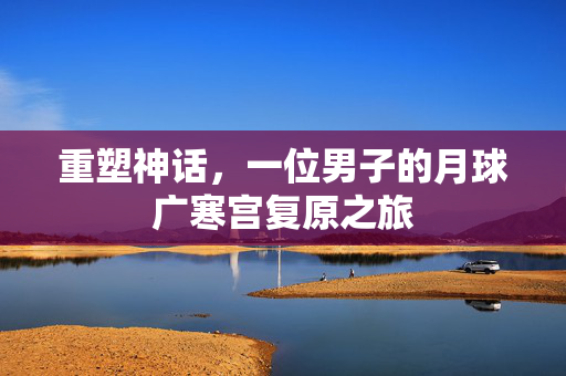 重塑神话，一位男子的月球广寒宫复原之旅