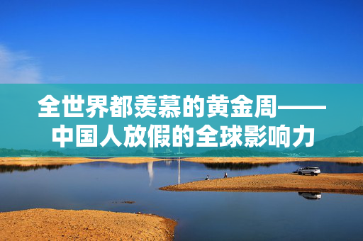 全世界都羡慕的黄金周——中国人放假的全球影响力