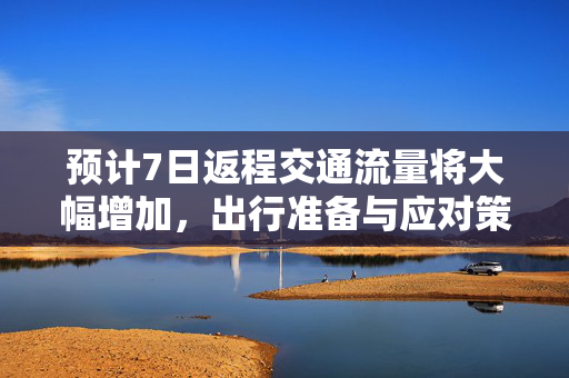 预计7日返程交通流量将大幅增加，出行准备与应对策略