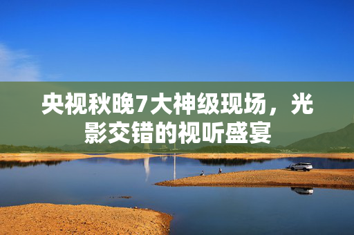 央视秋晚7大神级现场，光影交错的视听盛宴